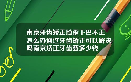 南京牙齿矫正脸歪下巴不正怎么办通过牙齿矫正可以解决吗南京矫正牙齿要多少钱