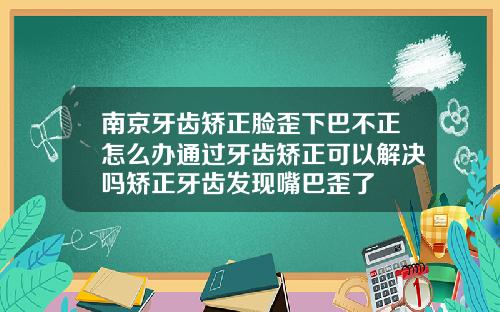 南京牙齿矫正脸歪下巴不正怎么办通过牙齿矫正可以解决吗矫正牙齿发现嘴巴歪了
