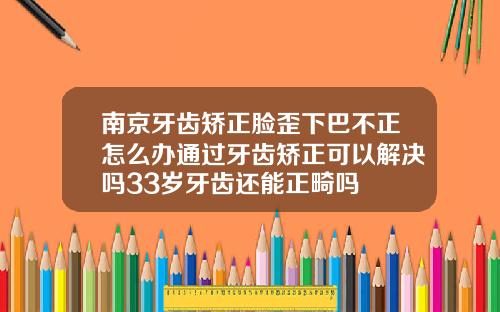 南京牙齿矫正脸歪下巴不正怎么办通过牙齿矫正可以解决吗33岁牙齿还能正畸吗