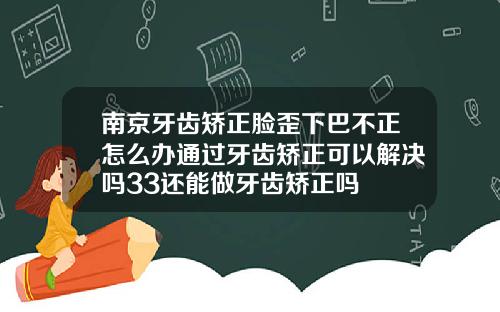 南京牙齿矫正脸歪下巴不正怎么办通过牙齿矫正可以解决吗33还能做牙齿矫正吗