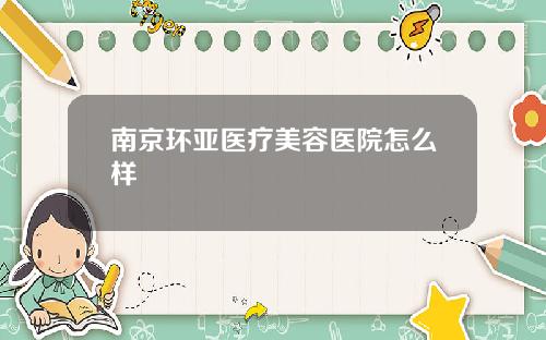 南京环亚医疗美容医院怎么样