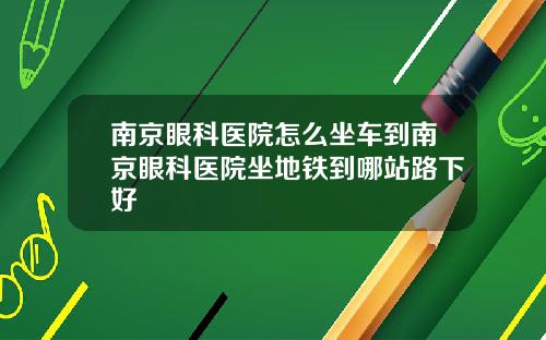 南京眼科医院怎么坐车到南京眼科医院坐地铁到哪站路下好