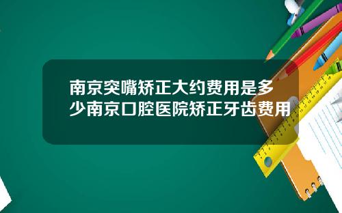 南京突嘴矫正大约费用是多少南京口腔医院矫正牙齿费用