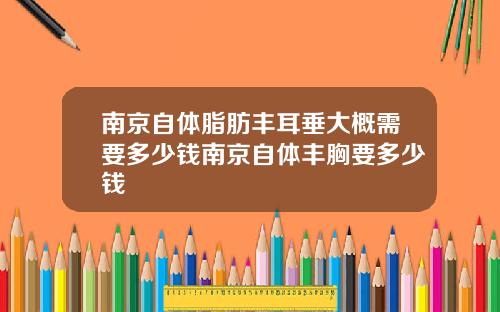 南京自体脂肪丰耳垂大概需要多少钱南京自体丰胸要多少钱
