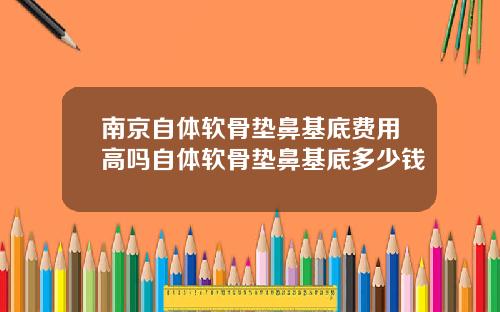 南京自体软骨垫鼻基底费用高吗自体软骨垫鼻基底多少钱