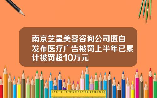 南京艺星美容咨询公司擅自发布医疗广告被罚上半年已累计被罚超10万元