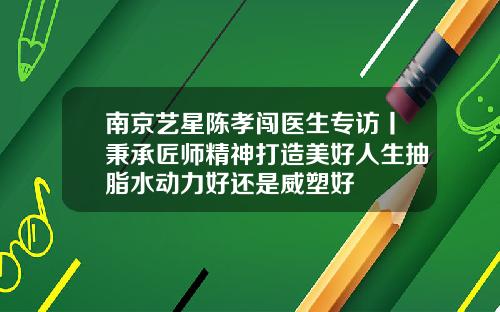 南京艺星陈孝闯医生专访丨秉承匠师精神打造美好人生抽脂水动力好还是威塑好