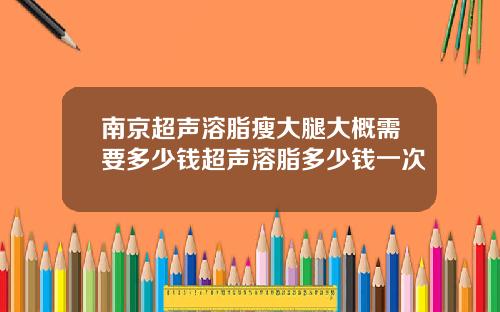 南京超声溶脂瘦大腿大概需要多少钱超声溶脂多少钱一次