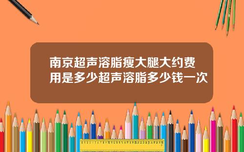 南京超声溶脂瘦大腿大约费用是多少超声溶脂多少钱一次