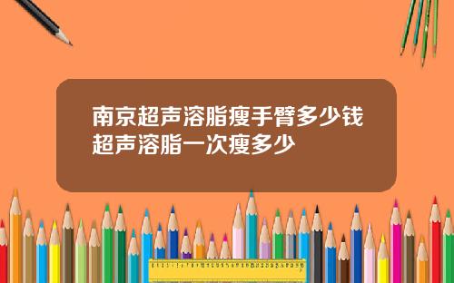 南京超声溶脂瘦手臂多少钱超声溶脂一次瘦多少