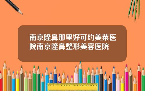 南京隆鼻那里好可约美莱医院南京隆鼻整形美容医院