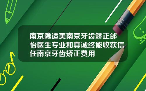 南京隐适美南京牙齿矫正邰怡医生专业和真诚终能收获信任南京牙齿矫正费用