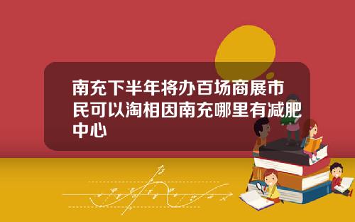 南充下半年将办百场商展市民可以淘相因南充哪里有减肥中心