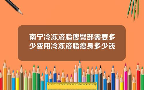 南宁冷冻溶脂瘦臀部需要多少费用冷冻溶脂瘦身多少钱
