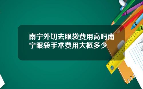 南宁外切去眼袋费用高吗南宁眼袋手术费用大概多少