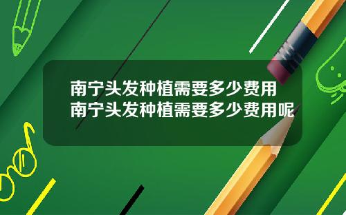 南宁头发种植需要多少费用南宁头发种植需要多少费用呢