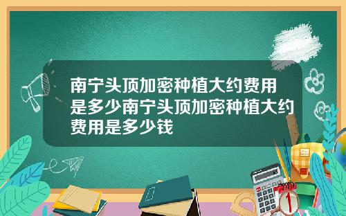 南宁头顶加密种植大约费用是多少南宁头顶加密种植大约费用是多少钱