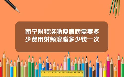 南宁射频溶脂瘦肩膀需要多少费用射频溶脂多少钱一次