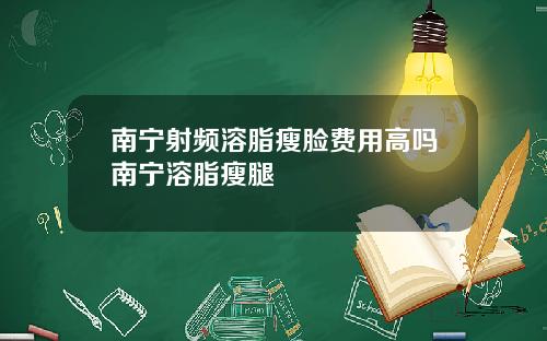 南宁射频溶脂瘦脸费用高吗南宁溶脂瘦腿