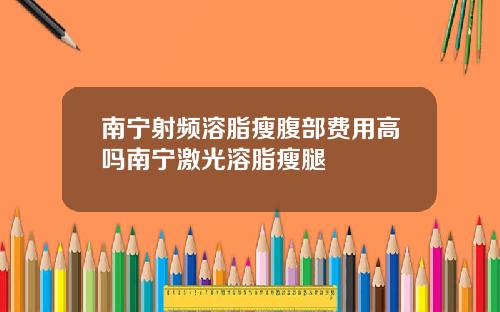 南宁射频溶脂瘦腹部费用高吗南宁激光溶脂瘦腿