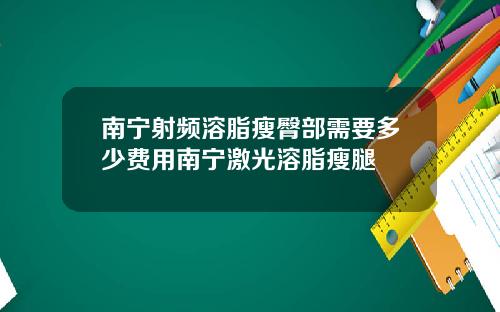南宁射频溶脂瘦臀部需要多少费用南宁激光溶脂瘦腿