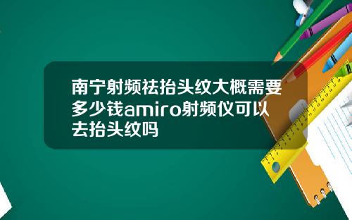南宁射频祛抬头纹大概需要多少钱amiro射频仪可以去抬头纹吗
