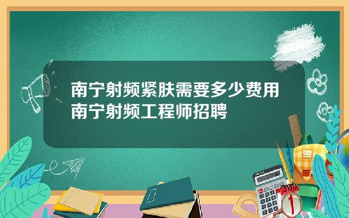 南宁射频紧肤需要多少费用南宁射频工程师招聘