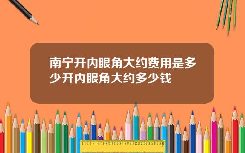 南宁开内眼角大约费用是多少开内眼角大约多少钱