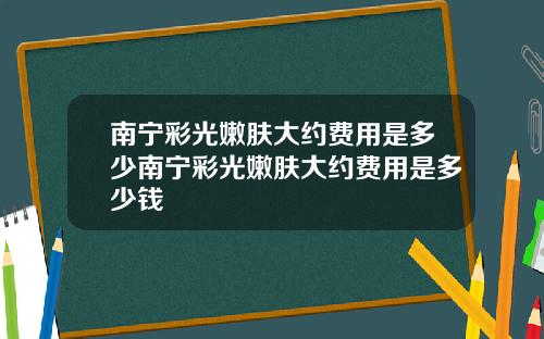 南宁彩光嫩肤大约费用是多少南宁彩光嫩肤大约费用是多少钱