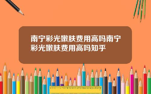 南宁彩光嫩肤费用高吗南宁彩光嫩肤费用高吗知乎