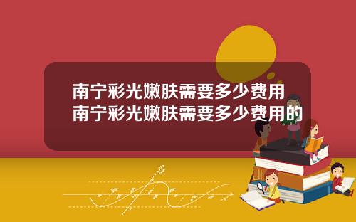 南宁彩光嫩肤需要多少费用南宁彩光嫩肤需要多少费用的