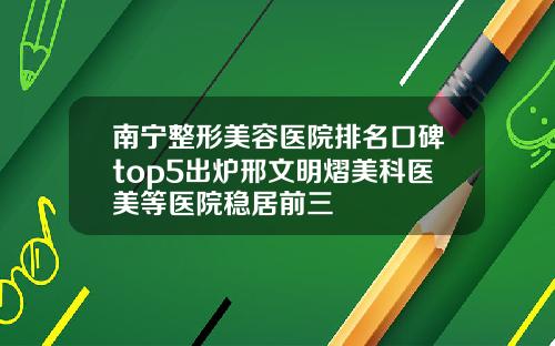南宁整形美容医院排名口碑top5出炉邢文明熠美科医美等医院稳居前三