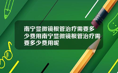 南宁显微镜根管治疗需要多少费用南宁显微镜根管治疗需要多少费用呢