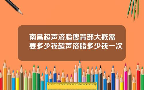 南昌超声溶脂瘦背部大概需要多少钱超声溶脂多少钱一次