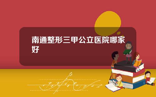 南通整形三甲公立医院哪家好