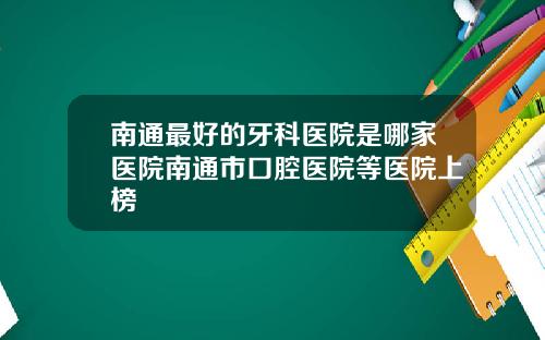 南通最好的牙科医院是哪家医院南通市口腔医院等医院上榜