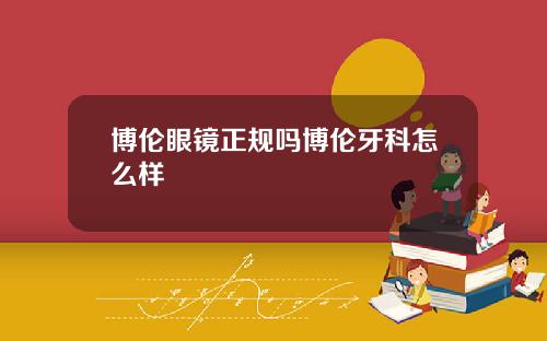 博伦眼镜正规吗博伦牙科怎么样