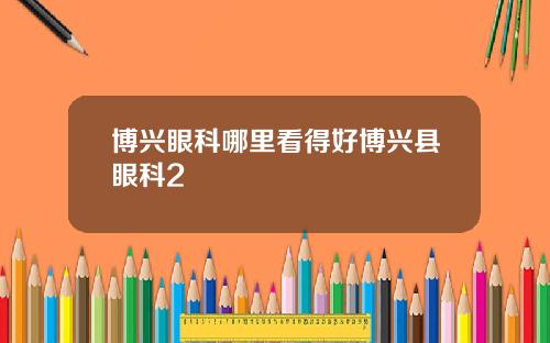 博兴眼科哪里看得好博兴县眼科2