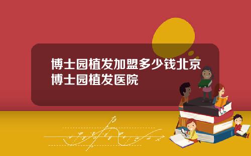 博士园植发加盟多少钱北京博士园植发医院