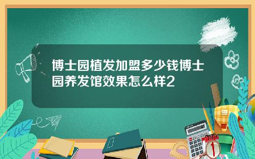 博士园植发加盟多少钱博士园养发馆效果怎么样2