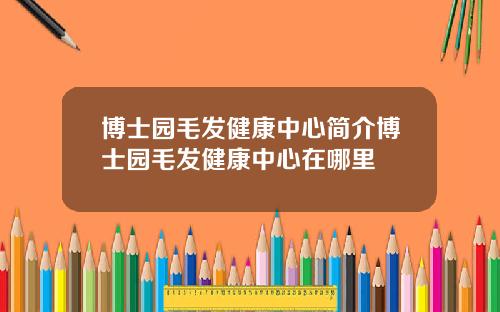博士园毛发健康中心简介博士园毛发健康中心在哪里
