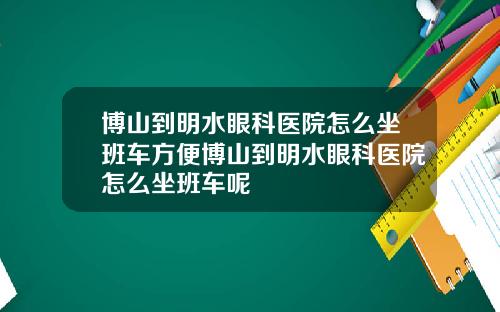 博山到明水眼科医院怎么坐班车方便博山到明水眼科医院怎么坐班车呢