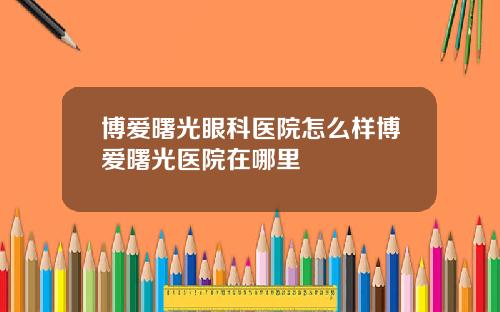 博爱曙光眼科医院怎么样博爱曙光医院在哪里