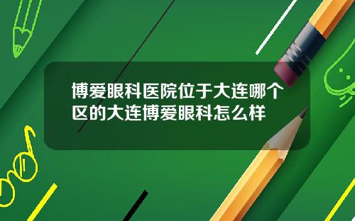 博爱眼科医院位于大连哪个区的大连博爱眼科怎么样