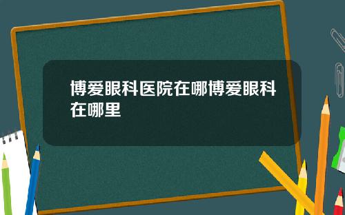 博爱眼科医院在哪博爱眼科在哪里