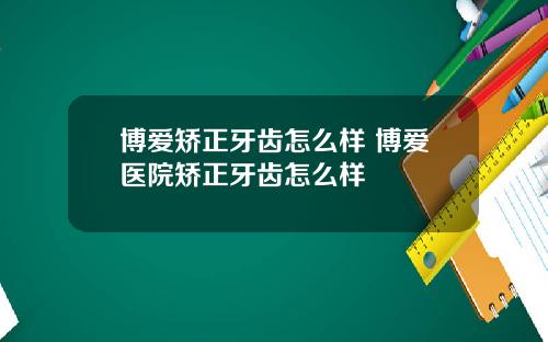 博爱矫正牙齿怎么样 博爱医院矫正牙齿怎么样