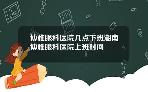 博雅眼科医院几点下班湖南博雅眼科医院上班时间