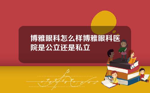 博雅眼科怎么样博雅眼科医院是公立还是私立