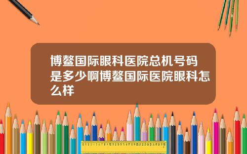 博鳌国际眼科医院总机号码是多少啊博鳌国际医院眼科怎么样