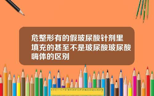 危整形有的假玻尿酸针剂里填充的甚至不是玻尿酸玻尿酸嗨体的区别